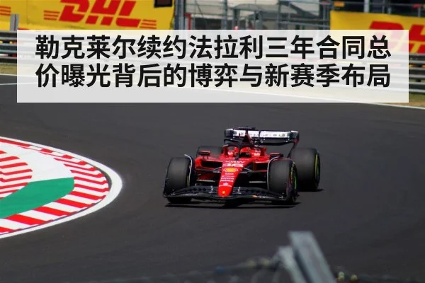 勒克莱尔续约法拉利三年合同总价曝光背后的博弈与新赛季布局